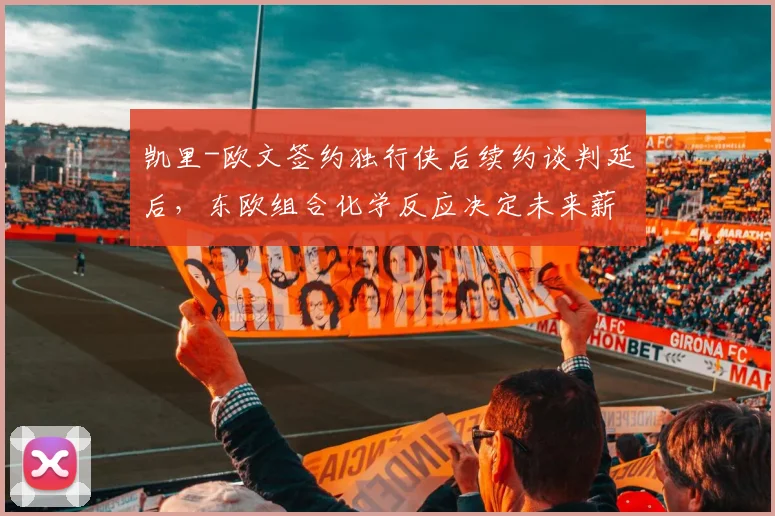 凯里-欧文签约独行侠后续约谈判延后，东欧组合化学反应决定未来薪资