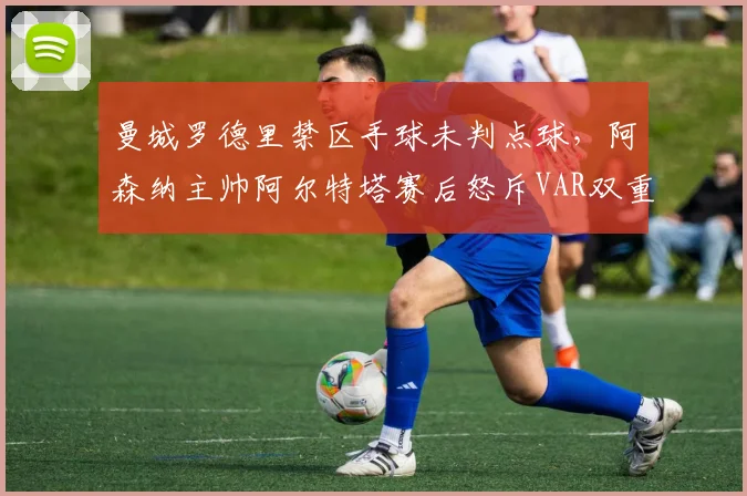 曼城罗德里禁区手球未判点球，阿森纳主帅阿尔特塔赛后怒斥VAR双重标准
