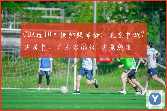 CBA近10年换帅频率榜:北京首钢7次居首,广东宏远仅1次最稳定