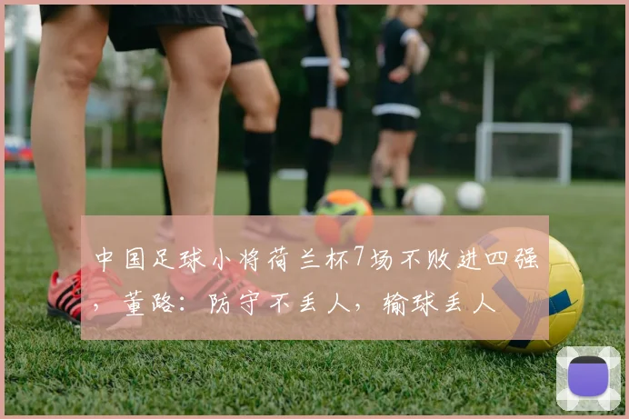 中国足球小将荷兰杯7场不败进四强，董路：防守不丢人，输球丢人