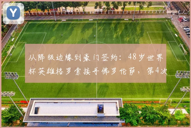 从降级边缘到豪门签约:48岁世界杯英雄格罗索接手佛罗伦萨,第4次豪门之旅能否打破3个月魔咒?